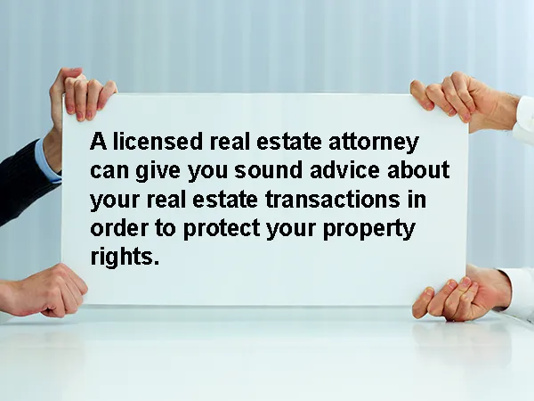 A licensed real estate attorney can give you sound advice about your real estate transactions in order to protect your property rights.