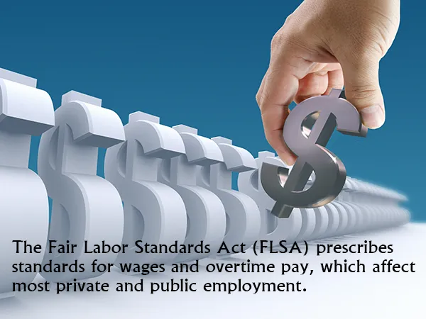 The Fair Labor Standards Act (FLSA) prescribes standards for wages and overtime pay, which affect most private and public employment.